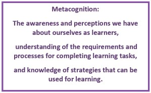 Metacognition: The awareness and perceptions we have about ourselves as learners, understanding of the requirements and processes for completing learning tasks, and knowledge of strategies that can be used for learning.